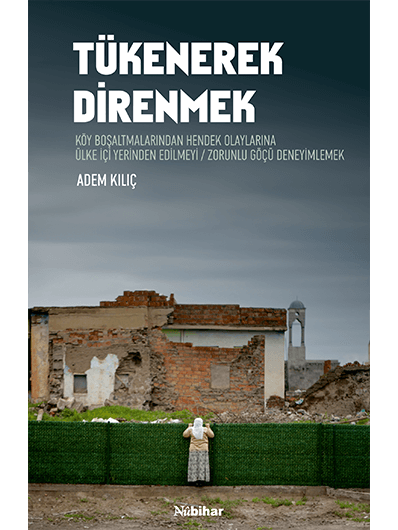 Tükenerek Direnmek / Köy Boşaltmalarından Hendek Olaylarına Ülke İçi Yerinden Edilmeyi/Zorunlu Göçü Deneyimlemek